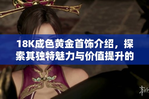 18K成色黄金首饰介绍，探索其独特魅力与价值提升的奥秘