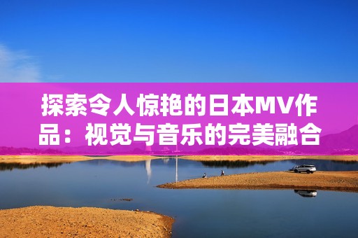 探索令人惊艳的日本MV作品：视觉与音乐的完美融合之旅