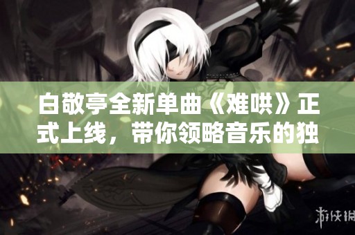 白敬亭全新单曲《难哄》正式上线，带你领略音乐的独特魅力与感动