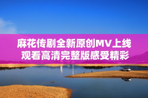 麻花传剧全新原创MV上线 观看高清完整版感受精彩剧情魅力