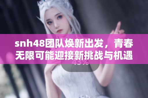 snh48团队焕新出发，青春无限可能迎接新挑战与机遇