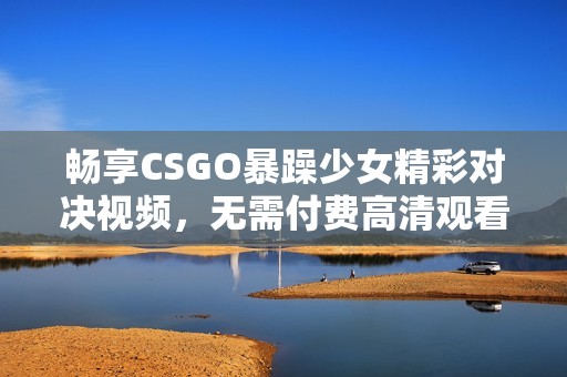 畅享CSGO暴躁少女精彩对决视频，无需付费高清观看方法解析