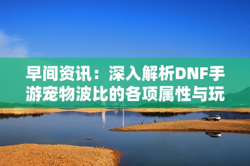 早间资讯：深入解析DNF手游宠物波比的各项属性与玩法技巧