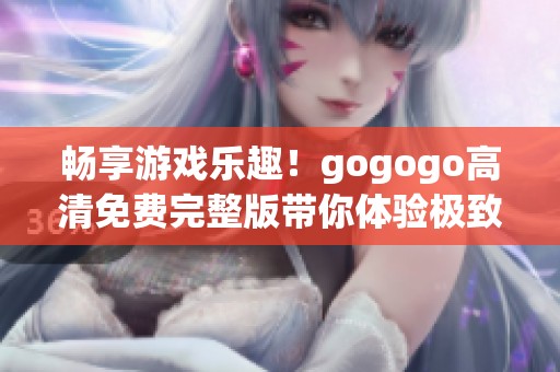 畅享游戏乐趣！gogogo高清免费完整版带你体验极致游戏世界