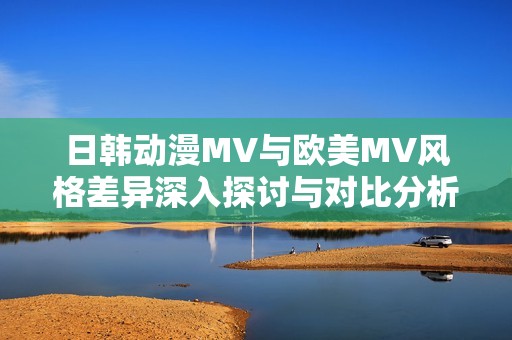 日韩动漫MV与欧美MV风格差异深入探讨与对比分析