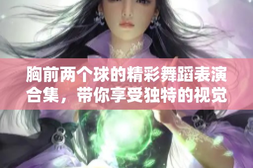 胸前两个球的精彩舞蹈表演合集，带你享受独特的视觉盛宴