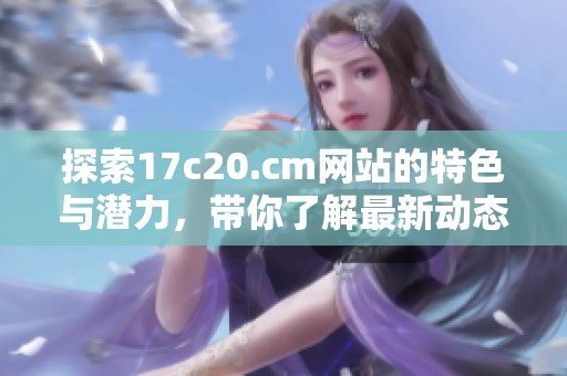 探索17c20.cm网站的特色与潜力，带你了解最新动态与内容亮点