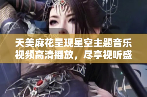 天美麻花呈现星空主题音乐视频高清播放，尽享视听盛宴与优美旋律