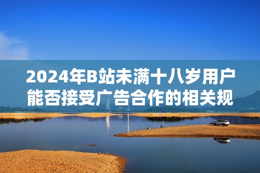 2024年B站未满十八岁用户能否接受广告合作的相关规定分析