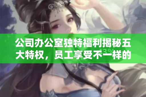 公司办公室独特福利揭秘五大特权，员工享受不一样的工作体验