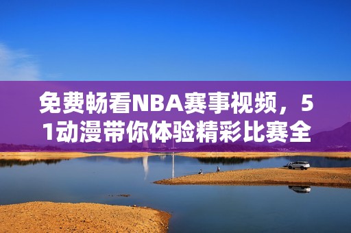 免费畅看NBA赛事视频，51动漫带你体验精彩比赛全过程