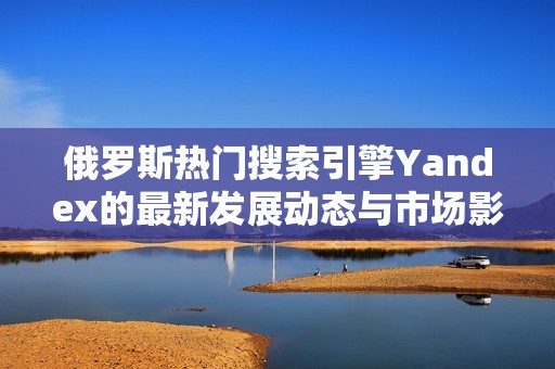 俄罗斯热门搜索引擎Yandex的最新发展动态与市场影响分析