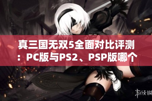 真三国无双5全面对比评测：PC版与PS2、PSP版哪个更出色？