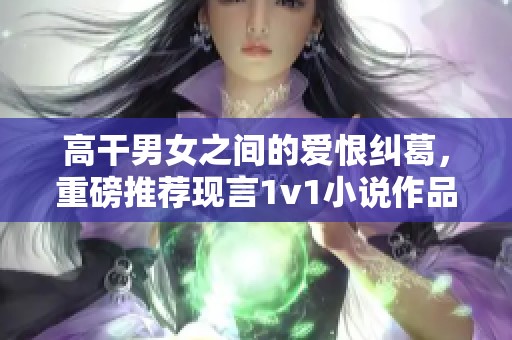 高干男女之间的爱恨纠葛，重磅推荐现言1v1小说作品