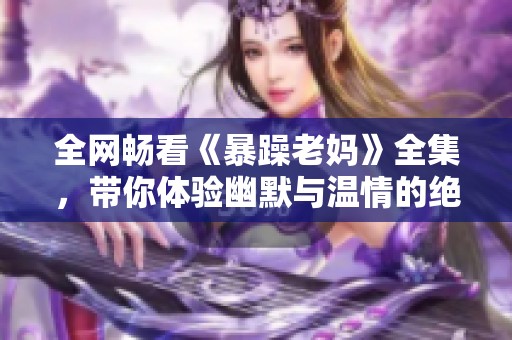 全网畅看《暴躁老妈》全集，带你体验幽默与温情的绝妙结合