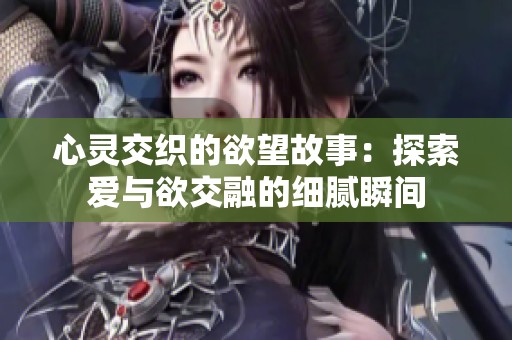 心灵交织的欲望故事：探索爱与欲交融的细腻瞬间