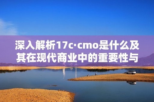 深入解析17c·cmo是什么及其在现代商业中的重要性与应用