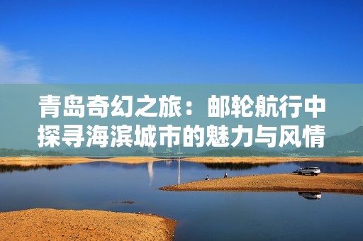 青岛奇幻之旅：邮轮航行中探寻海滨城市的魅力与风情