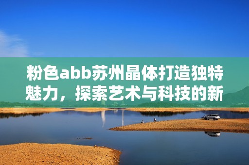 粉色abb苏州晶体打造独特魅力，探索艺术与科技的新融合