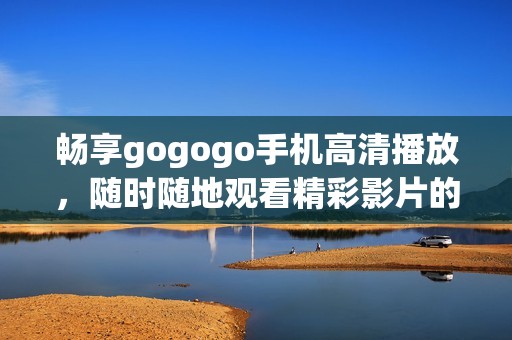 畅享gogogo手机高清播放，随时随地观看精彩影片的最佳选择