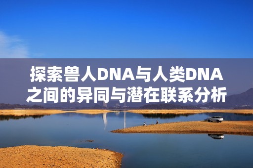 探索兽人DNA与人类DNA之间的异同与潜在联系分析