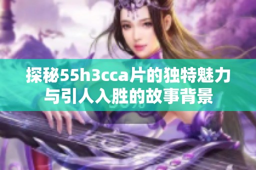 探秘55h3cca片的独特魅力与引人入胜的故事背景